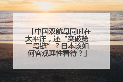中国双航母同时在太平洋，还“突破第二岛链”？日本该如何客观理性看待？