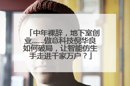 中年裸辞，地下室创业……傲意科技倪华良如何破局，让智能仿生手走进千家万户？