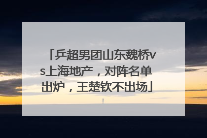 乒超男团山东魏桥vs上海地产，对阵名单出炉，王楚钦不出场