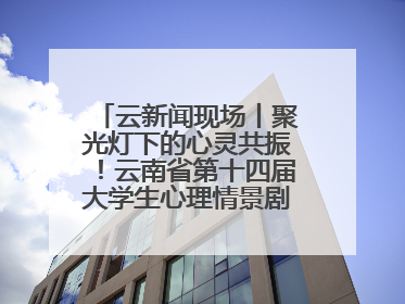 云新闻现场丨聚光灯下的心灵共振！云南省第十四届大学生心理情景剧决赛燃情开演