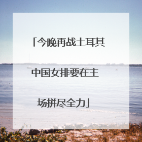 今晚再战土耳其 中国女排要在主场拼尽全力