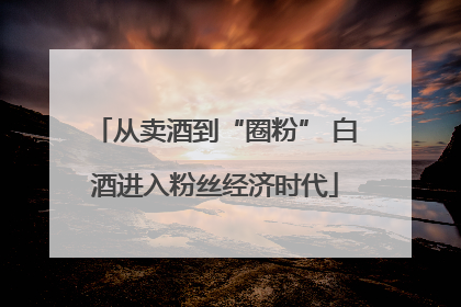 从卖酒到“圈粉” 白酒进入粉丝经济时代