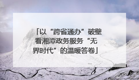 以“跨省通办”破壁 看湘潭政务服务“无界时代”的温暖答卷