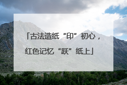 古法造纸“印”初心，红色记忆“跃”纸上