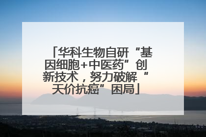 华科生物自研“基因细胞+中医药”创新技术，努力破解“天价抗癌”困局