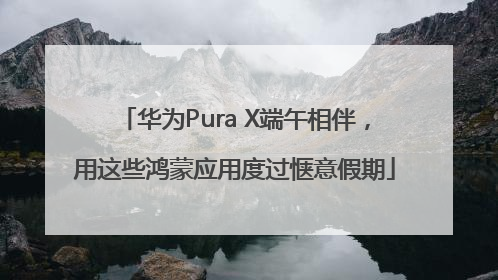 华为Pura X端午相伴，用这些鸿蒙应用度过惬意假期