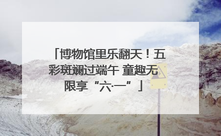 博物馆里乐翻天！五彩斑斓过端午 童趣无限享“六·一”