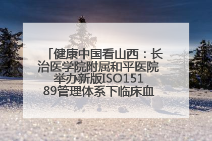 健康中国看山西：长治医学院附属和平医院举办新版ISO15189管理体系下临床血液检验培训班