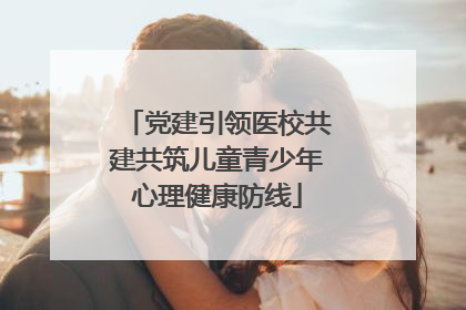党建引领医校共建共筑儿童青少年心理健康防线