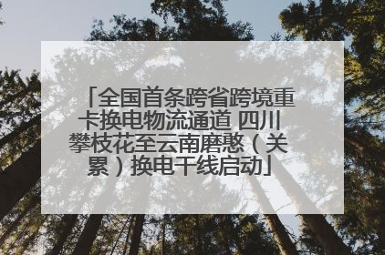 全国首条跨省跨境重卡换电物流通道 四川攀枝花至云南磨憨（关累）换电干线启动