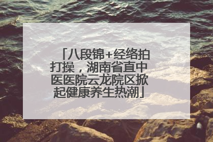 八段锦+经络拍打操，湖南省直中医医院云龙院区掀起健康养生热潮