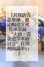 共探唐青花奥秘，推动陶瓷文化传承发展 “大唐・青花瓷学术研讨会”在郑州圆满举行