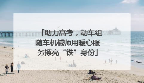 助力高考，动车组随车机械师用暖心服务擦亮“铁”身份