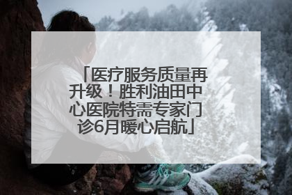 医疗服务质量再升级！胜利油田中心医院特需专家门诊6月暖心启航