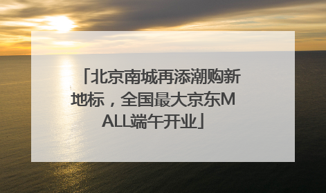 北京南城再添潮购新地标，全国最大京东MALL端午开业