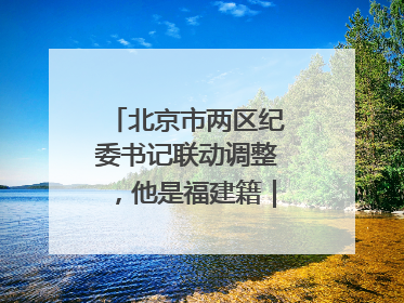 北京市两区纪委书记联动调整，他是福建籍｜福建两地发布一批人事消息