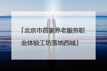 北京市首家养老服务职业体验工坊落地西城