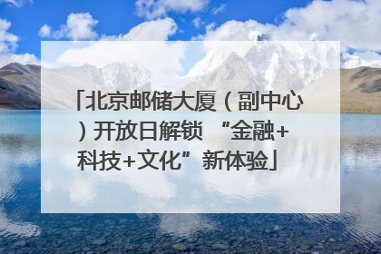 北京邮储大厦（副中心）开放日解锁 “金融+科技+文化”新体验