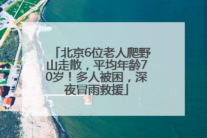 北京6位老人爬野山走散，平均年龄70岁！多人被困，深夜冒雨救援