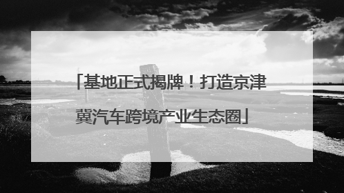 基地正式揭牌！打造京津冀汽车跨境产业生态圈