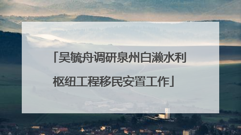 吴毓舟调研泉州白濑水利枢纽工程移民安置工作