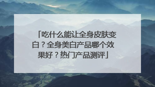 吃什么能让全身皮肤变白？全身美白产品哪个效果好？热门产品测评