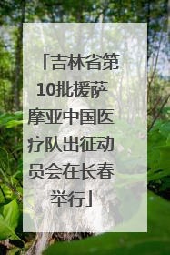 吉林省第10批援萨摩亚中国医疗队出征动员会在长春举行