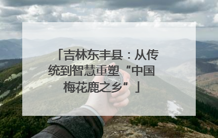 吉林东丰县：从传统到智慧重塑“中国梅花鹿之乡”