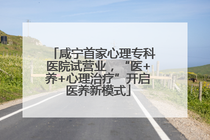 咸宁首家心理专科医院试营业，“医+养+心理治疗”开启医养新模式
