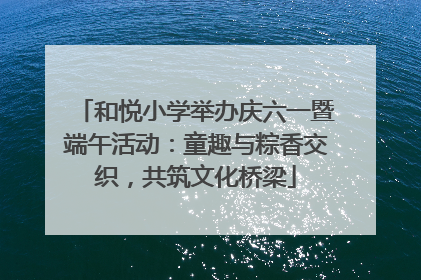 和悦小学举办庆六一暨端午活动：童趣与粽香交织，共筑文化桥梁