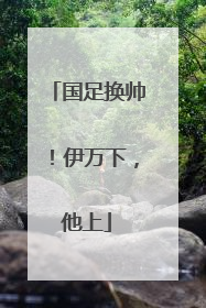 国足换帅！伊万下，他上