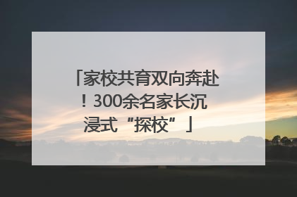 家校共育双向奔赴！300余名家长沉浸式“探校”