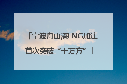宁波舟山港LNG加注首次突破“十万方”