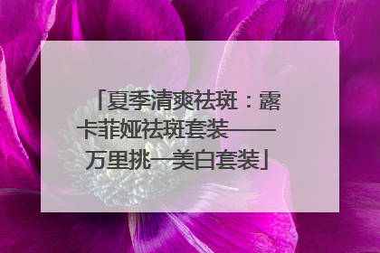 夏季清爽祛斑：露卡菲娅祛斑套装——万里挑一美白套装