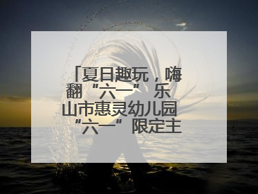 夏日趣玩，嗨翻“六一” 乐山市惠灵幼儿园“六一”限定主题周欢乐来袭