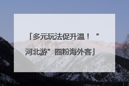 多元玩法促升温！“河北游”圈粉海外客