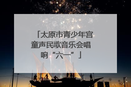 太原市青少年宫童声民歌音乐会唱响“六一”