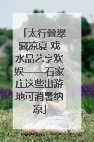 太行叠翠藏凉夏 戏水品艺享欢娱——石家庄这些出游地可消暑纳凉