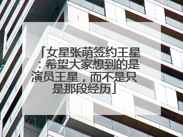女星张萌签约王星：希望大家想到的是演员王星，而不是只是那段经历