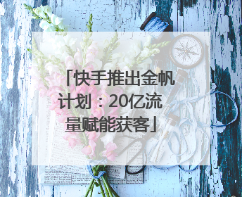 快手推出金帆计划：20亿流量赋能获客