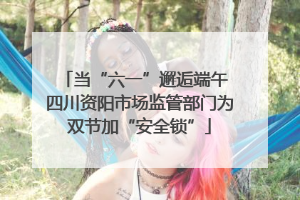 当“六一”邂逅端午 四川资阳市场监管部门为双节加“安全锁”