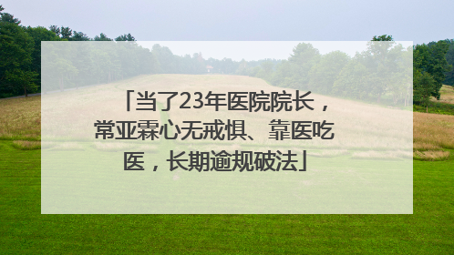 当了23年医院院长，常亚霖心无戒惧、靠医吃医，长期逾规破法