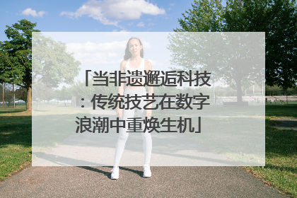 当非遗邂逅科技：传统技艺在数字浪潮中重焕生机