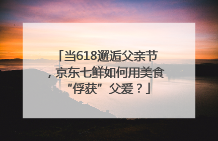 当618邂逅父亲节，京东七鲜如何用美食“俘获”父爱？