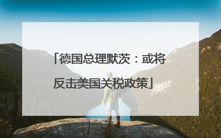德国总理默茨：或将反击美国关税政策