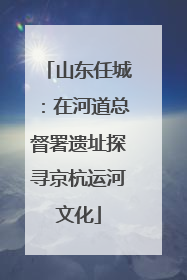 山东任城：在河道总督署遗址探寻京杭运河文化