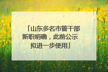 山东多名市管干部新职明确，此前公示拟进一步使用