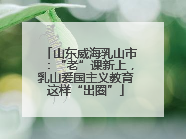 山东威海乳山市：“老”课新上，乳山爱国主义教育这样“出圈”
