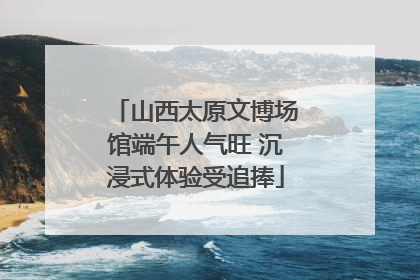 山西太原文博场馆端午人气旺 沉浸式体验受追捧