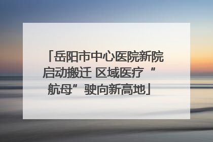 岳阳市中心医院新院启动搬迁 区域医疗“航母”驶向新高地